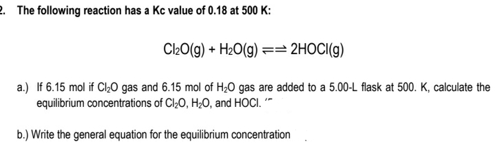 2. The following reaction has a Kc value of 0.18 at 500 K:
Cl20(g) + H2O(g) == 2HOCI(g)
a.) If 6.15 mol if Cl,0 gas and 6.15 mol of H2O gas are added to a 5.00-L flask at 500. K, calculate the
equilibrium concentrations of Cl,0, H20, and HOCI. '*
b.) Write the general equation for the equilibrium concentration
