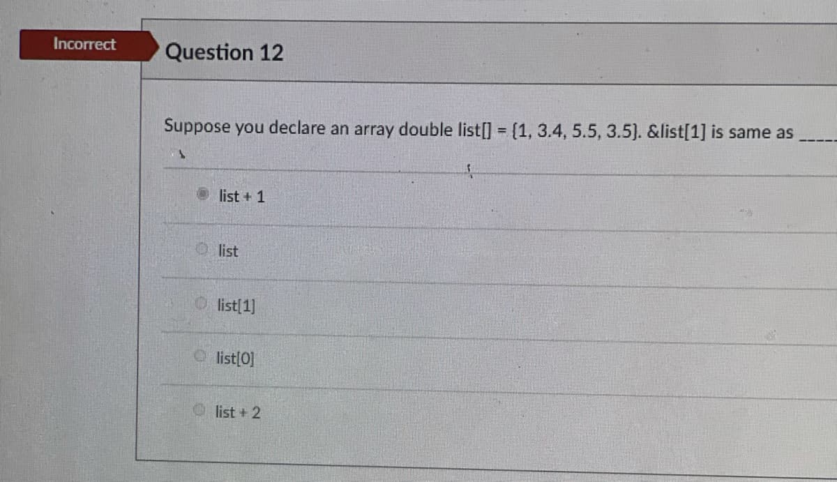 Incorrect
Question 12
Suppose you declare an array double list[] = {1, 3.4, 5.5, 3.5). &list[1] is same as
list + 1
O list
list[1]
O list[0]
O list + 2

