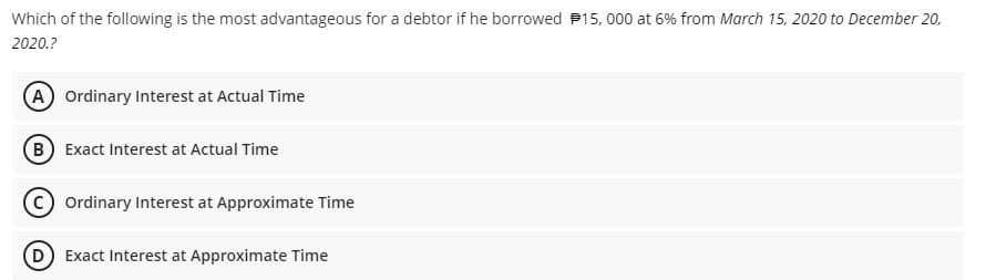 Which of the following is the most advantageous for a debtor if he borrowed P15, 000 at 6% from March 15, 2020 to December 20,
2020.?
A Ordinary Interest at Actual Time
(B) Exact Interest at Actual Time
Ordinary Interest at Approximate Time
D Exact Interest at Approximate Time
