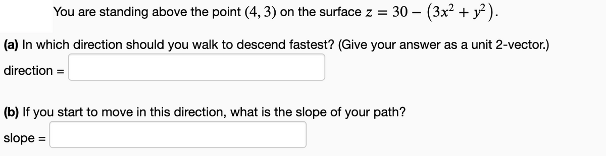 You are standing above the point (4, 3) on the surface z = 30 − (3x² + y²).
(a) In which direction should you walk to descend fastest? (Give your answer as a unit 2-vector.)
direction =
(b) If you start to move in this direction, what is the slope of your path?
slope:
=