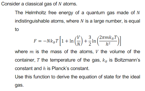 Consider a classical gas of N atoms.
The Helmholtz free energy of a quantum gas made of N
indistinguishable atoms, where N is a large number, is equal
to
F = -NkgT 1+ In
3
+-In
(2rmkBT\]
h2
where m is the mass of the atoms, V the volume of the
container, T the temperature of the gas, kg is Boltzmann's
constant and h is Planck's constant.
Use this function to derive the equation of state for the ideal
gas.
