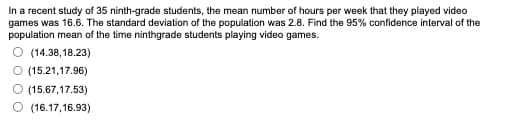 In a recent study of 35 ninth-grade students, the mean number of hours per week that they played video
games was 16.6. The standard deviation of the population was 2.8. Find the 95% confidence interval of the
population mean of the time ninthgrade students playing video games.
(14.38,18.23)
O (15.21,17.96)
(15.67,17.53)
(16.17,16.93)