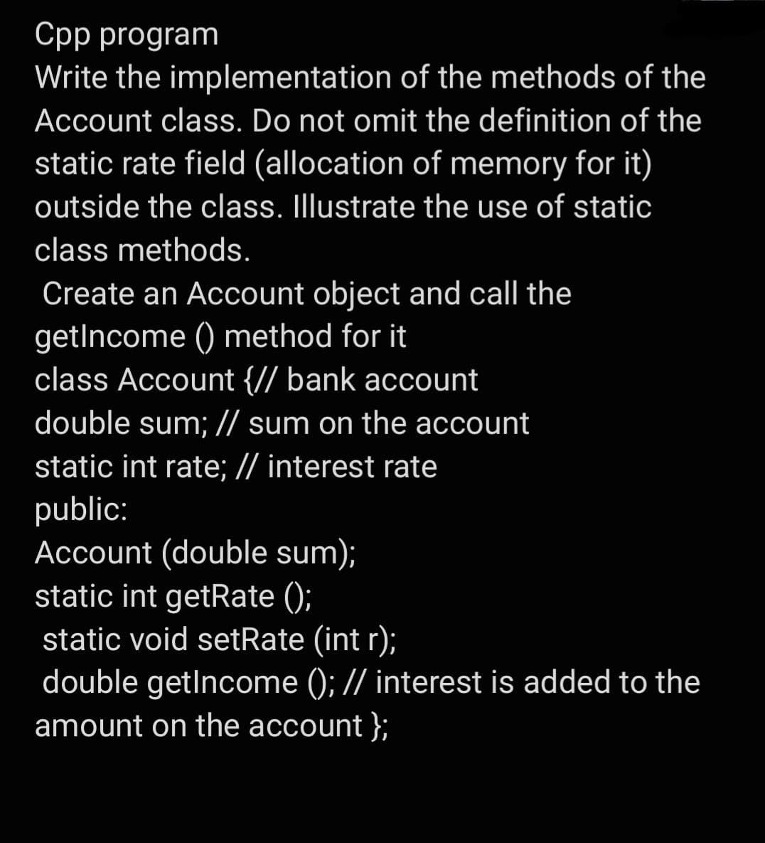 Cpp program
Write the implementation of the methods of the
Account class. Do not omit the definition of the
static rate field (allocation of memory for it)
outside the class. Illustrate the use of static
class methods.
Create an Account object and call the
getIncome () method for it
class Account {// bank account
double sum; // sum on the account
static int rate; // interest rate
public:
Account (double sum);
static int getRate ();
static void setRate (int r);
double getlncome (); // interest is added to the
amount on the account };
