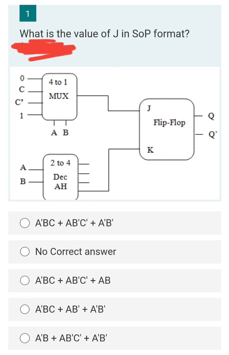 1
What is the value of J in SoP format?
4 to 1
MUX
C'
J
1
Flip-Flop
АВ
Q'
K
2 to 4
A
Dec
B
АН
A'BC + AB'C' + A'B'
No Correct answer
A'BC + AB'C' + AB
A'BC + AB' + A'B'
АВ + АВ'C' + AВ"
