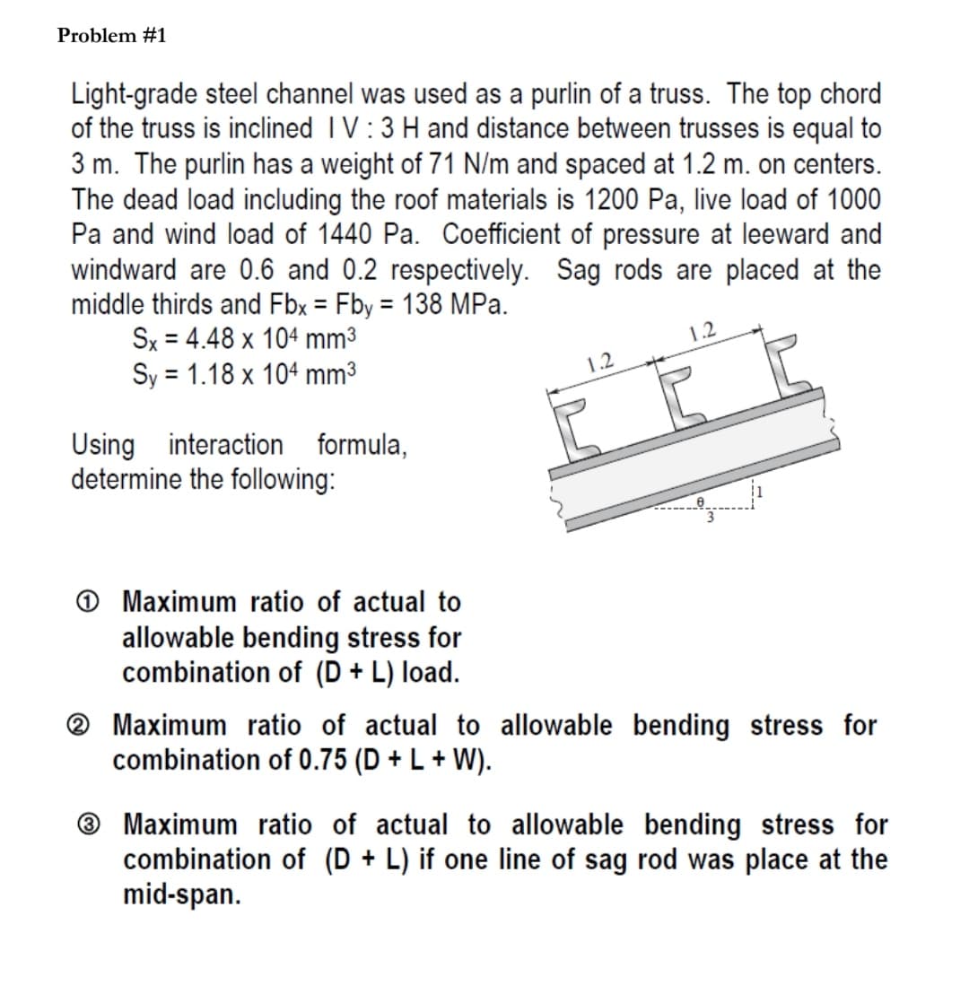 Problem #1
Light-grade steel channel was used as a purlin of a truss. The top chord
of the truss is inclined I V:3 H and distance between trusses is equal to
3 m. The purlin has a weight of 71 N/m and spaced at 1.2 m. on centers.
The dead load including the roof materials is 1200 Pa, live load of 1000
Pa and wind load of 1440 Pa. Coefficient of pressure at leeward and
windward are 0.6 and 0.2 respectively. Sag rods are placed at the
middle thirds and Fbx = Fby = 138 MPa.
Sx = 4.48 x 104 mm3
Sy = 1.18 x 104 mm3
%3D
%3D
1.2
1.2
Using interaction formula,
determine the following:
O Maximum ratio of actual to
allowable bending stress for
combination of (D + L) load.
® Maximum ratio of actual to allowable bending stress for
combination of 0.75 (D + L + W).
® Maximum ratio of actual to allowable bending stress for
combination of (D + L) if one line of sag rod was place at the
mid-span.
