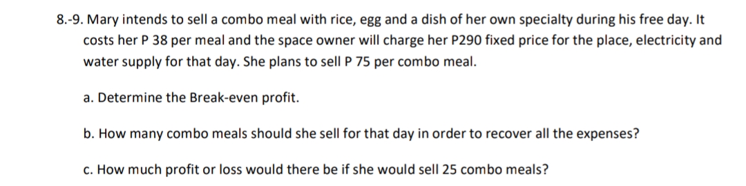 8.-9. Mary intends to sell a combo meal with rice, egg and a dish of her own specialty during his free day. It
costs her P 38 per meal and the space owner will charge her P290 fixed price for the place, electricity and
water supply for that day. She plans to sell P 75 per combo meal.
a. Determine the Break-even profit.
b. How many combo meals should she sell for that day in order to recover all the expenses?
c. How much profit or loss would there be if she would sell 25 combo meals?