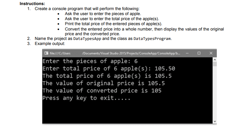 Instructions:
1. Create a console program that will perform the following:
Ask the user to enter the pieces of apple.
Ask the user to enter the total price of the apple(s).
Print the total price of the entered pieces of apple(s).
Convert the entered price into a whole number, then display the values of the original
price and the converted price.
2. Name the project as DataTypesApp and the class as DataTypesProgram.
3. Example output:
O file:///C:/Users
/Documents/Visual Studio 2015/Projects/ConsoleApp/ConsoleApp/b.
Enter the pieces of apple: 6
Enter total price of 6 apple(s): 105.50
The total price of 6 apple(s) is 105.5
The value of original price is 105.5
The value of converted price is 105
Press any key to exit.....
