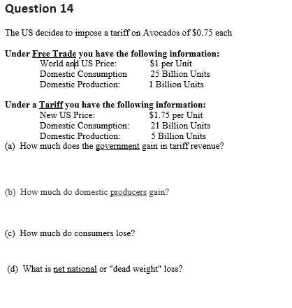 Question 14
The US decides to impose a tariff on Avocados of $0.75 each
Under Free Trade you have the following information:
World and US Price: $1 per Unit
Domestic Consumption
Domestic Production:
25 Billion Units
1 Billion Units
Under a Tariff you have the following information:
New US Price:
$1.75 per Unit
21 Billion Units
5 Billion Units
(a) How much does the government gain in tariff revenue?
Domestic Consumption:
Domestic Production:
(b) How much do domestic producers gain?
(c) How much do consumers lose?
(d) What is net national or "dead weight" loss?
