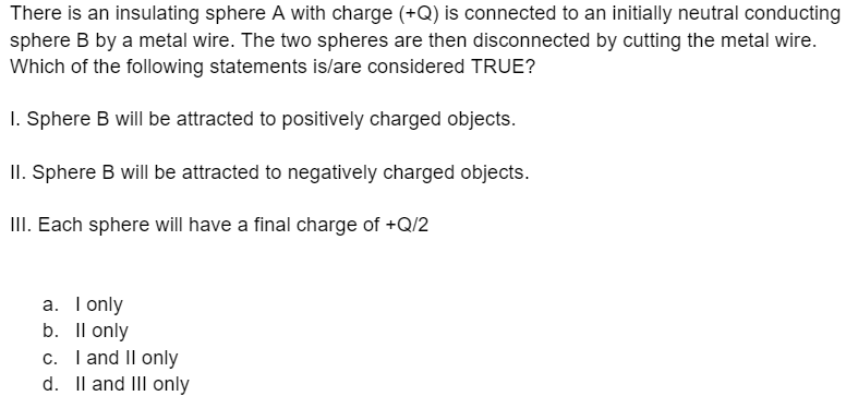 There is an insulating sphere A with charge (+Q) is connected to an initially neutral conducting
sphere B by a metal wire. The two spheres are then disconnected by cutting the metal wire.
Which of the following statements is/are considered TRUE?
1. Sphere B will be attracted to positively charged objects.
II. Sphere B will be attracted to negatively charged objects.
III. Each sphere will have a final charge of +Q/2
a. I only
b. ll only
c. I and II only
d. II and III only