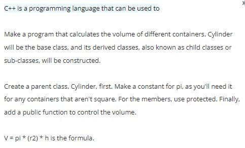 C++ is a programming language that can be used to
Make a program that calculates the volume of different containers. Cylinder
will be the base class, and its derived classes, also known as child classes or
sub-classes, will be constructed.
Create a parent class, Cylinder, first. Make a constant for pi, as you'll need it
for any containers that aren't square. For the members, use protected. Finally,
add a public function to control the volume.
V= pi * (r2) * h is the formula.
