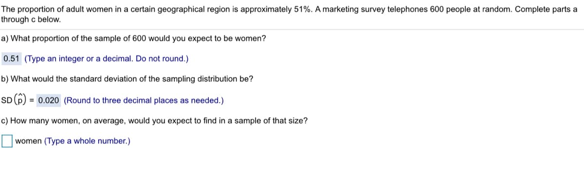 The proportion of adult women in a certain geographical region is approximately 51%. A marketing survey telephones 600 people at random. Complete parts a
through c below.
a) What proportion of the sample of 600 would you expect to be women?
0.51 (Type an integer or a decimal. Do not round.)
b) What would the standard deviation of the sampling distribution be?
SD (p) = 0.020 (Round to three decimal places as needed.)
c) How many women, on average, would you expect to find in a sample of that size?
women (Type a whole number.)
