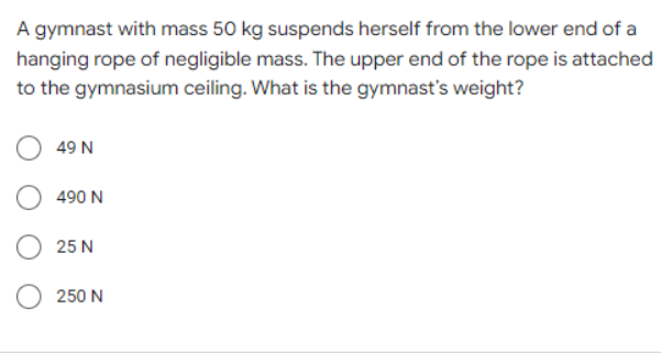 A gymnast with mass 50 kg suspends herself from the lower end of a
hanging rope of negligible mass. The upper end of the rope is attached
to the gymnasium ceiling. What is the gymnast's weight?
49 N
490 N
25 N
250 N

