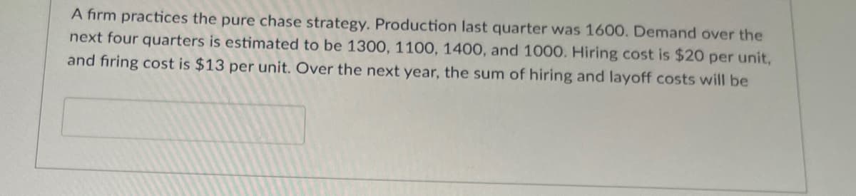 A firm practices the pure chase strategy. Production last quarter was 1600. Demand over the
next four quarters is estimated to be 1300, 1100, 1400, and 1000. Hiring cost is $20 per unit,
and firing cost is $13 per unit. Over the next year, the sum of hiring and layoff costs will be