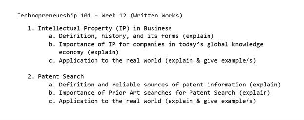 Technopreneurship 101
- Week 12 (Written Works)
1. Intellectual Property (IP) in Business
a. Definition, history, and its forms (explain)
b. Importance of IP for companies in today's global knowledge
economy (explain)
c. Application to the real world (explain & give example/s)
2. Patent Search
a. Definition and reliable sources of patent information (explain)
b. Importance of Prior Art searches for Patent Search (explain)
c. Application to the real world (explain & give example/s)
