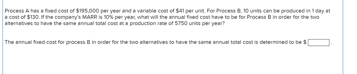 Process A has a fixed cost of $195,000 per year and a variable cost of $41 per unit. For Process B, 10 units can be produced in 1 day at
a cost of $130. If the company's MARR is 10% per year, what will the annual fixed cost have to be for Process B in order for the two
alternatives to have the same annual total cost at a production rate of 5750 units per year?
The annual fixed cost for process B in order for the two alternatives to have the same annual total cost is determined to be $
