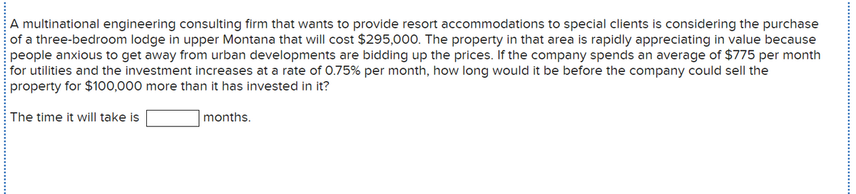 A multinational engineering consulting firm that wants to provide resort accommodations to special clients is considering the purchase
of a three-bedroom lodge in upper Montana that will cost $295,00O. The property in that area is rapidly appreciating in value because
people anxious to get away from urban developments are bidding up the prices. If the company spends an average of $775 per month
for utilities and the investment increases at a rate of 0.75% per month, how long would it be before the company could sell the
property for $100,000 more than it has invested in it?
The time it will take is
months.

