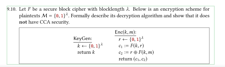 9.10. Let F be a secure block cipher with blocklength 2. Below is an encryption scheme for
plaintexts M = {0, 1}². Formally describe its decryption algorithm and show that it does
not have CCA security.
Enc(k, m):
re {0,1}^
c1 := F(k,r)
C2 := r F(k, m)
return (c1, c2)
KeyGen:
k + {0, 1}^
return k
