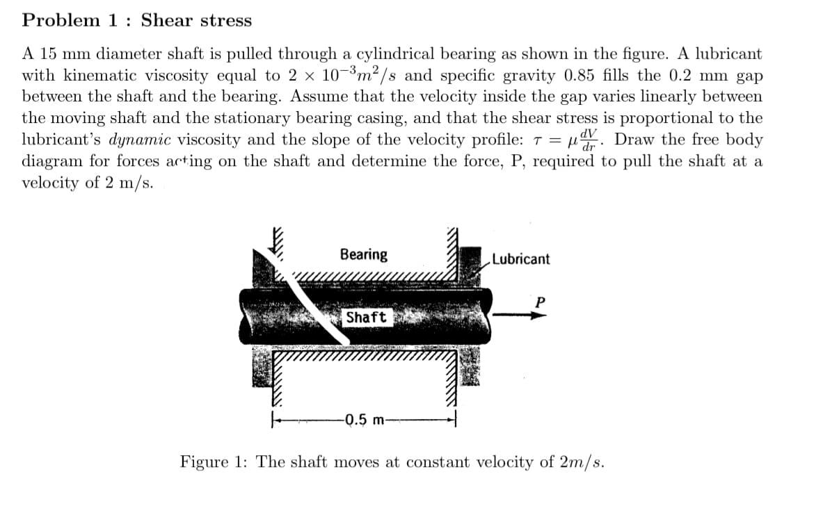 Problem 1: Shear stress
A 15 mm diameter shaft is pulled through a cylindrical bearing as shown in the figure. A lubricant
with kinematic viscosity equal to 2 × 10-3 m²/s and specific gravity 0.85 fills the 0.2 mm gap
between the shaft and the bearing. Assume that the velocity inside the gap varies linearly between
the moving shaft and the stationary bearing casing, and that the shear stress is proportional to the
lubricant's dynamic viscosity and the slope of the velocity profile: 7 = V. Draw the free body
diagram for forces acting on the shaft and determine the force, P, required to pull the shaft at a
velocity of 2 m/s.
Bearing
Lubricant
Shaft
-0.5 m-
Figure 1: The shaft moves at constant velocity of 2m/s.