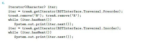 C.
Iterator<Character>
iter;
iter - treeA.getIterator (BSTInterface. Traversal.Preorder);
treeA.remove('N'); treeA.remove('R');
while (iter.hasNext())
System.out.print (iter.next());
iter
while (iter.hasNext())
treeA.getIterator (BSTInterface. Traversal. Inorder);
System.out.print (iter.next());