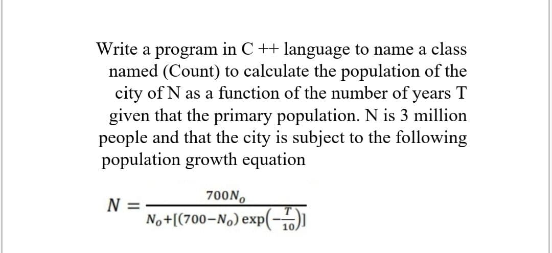 Write a program in C ++ language to name a class
named (Count) to calculate the population of the
city of N as a function of the number of years T
given that the primary population. N is 3 million
people and that the city is subject to the following
population growth equation
700N,
N
No+[(700-No) exp(-)
10,
