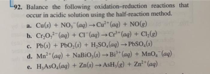 92. Balance the following oxidation-reduction reactions that
occur in acidic solution using the half-reaction method.
a. Cu(s) + NO, (aq) → Cu²+ (aq) + NO(g)
b. Cr₂O,2(aq) + Cl(aq) →Cr³+ (aq) + Cl₂(g)
c. Pb(s) + PbO₂ (s) + H₂SO,(aq) →PbSO4(s)
d. Mn²+ (aq) + NaBiO,(s) →Bi³+(aq) + MnO, (aq)
e. H₂AsO(aq) + Zn(s)→AsH₂(g) + Zn²+ (aq)