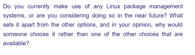 Do you currently make use of any Linux package management
systems, or are you considering doing so in the near future? What
sets it apart from the other options, and in your opinion, why would
someone choose it rather than one of the other choices that are
available?