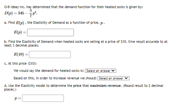 Gr8 Ideaz Inc. has determined that the demand function for their heated socks is given by:
5
7P².
a. Find E(p), the Elasticity of Demand as a function of price, p.
E(p) =
b. Find the Elasticity of Demand when heated socks are selling at a price of $10. Give result accurate to at
least 3 decimal places.
E(10) =
c. At this price ($10):
We would say the demand for heated socks is: Select an answer
Based on this, in order to increase revenue we should: Select an answer
d. Use the Elasticity model to determine the price that maximizes revenue. (Round result to 2 decimal
places.)
D(p) =
= 345-
p=