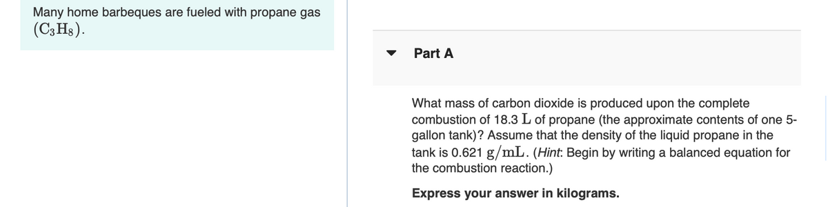 Many home barbeques are fueled with propane gas
(C3HS).
Part A
What mass of carbon dioxide is produced upon the complete
combustion of 18.3 L of propane (the approximate contents of one 5-
gallon tank)? Assume that the density of the liquid propane in the
tank is 0.621 g/mL. (Hint: Begin by writing a balanced equation for
the combustion reaction.)
Express your answer in kilograms.
