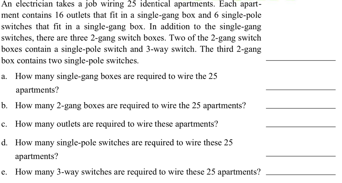 An electrician takes a job wiring 25 identical apartments. Each apart-
ment contains 16 outlets that fit in a single-gang box and 6 single-pole
switches that fit in a single-gang box. In addition to the single-gang
switches, there are three 2-gang switch boxes. Two of the 2-gang switch
boxes contain a single-pole switch and 3-way switch. The third 2-gang
box contains two single-pole switches.
a. How many single-gang boxes are required to wire the 25
apartments?
b. How many 2-gang boxes are required to wire the 25 apartments?
c. How many outlets are required to wire these apartments?
d. How many single-pole switches are required to wire these 25
apartments?
e. How many 3-way switches are required to wire these 25 apartments?