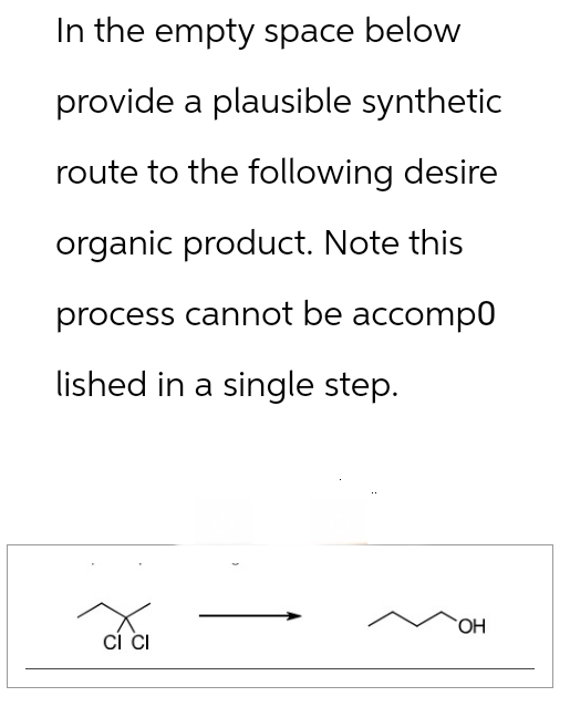 In the empty space below
provide a plausible synthetic
route to the following desire
organic product. Note this
process cannot be accomp0
lished in a single step.
OH
CI CI