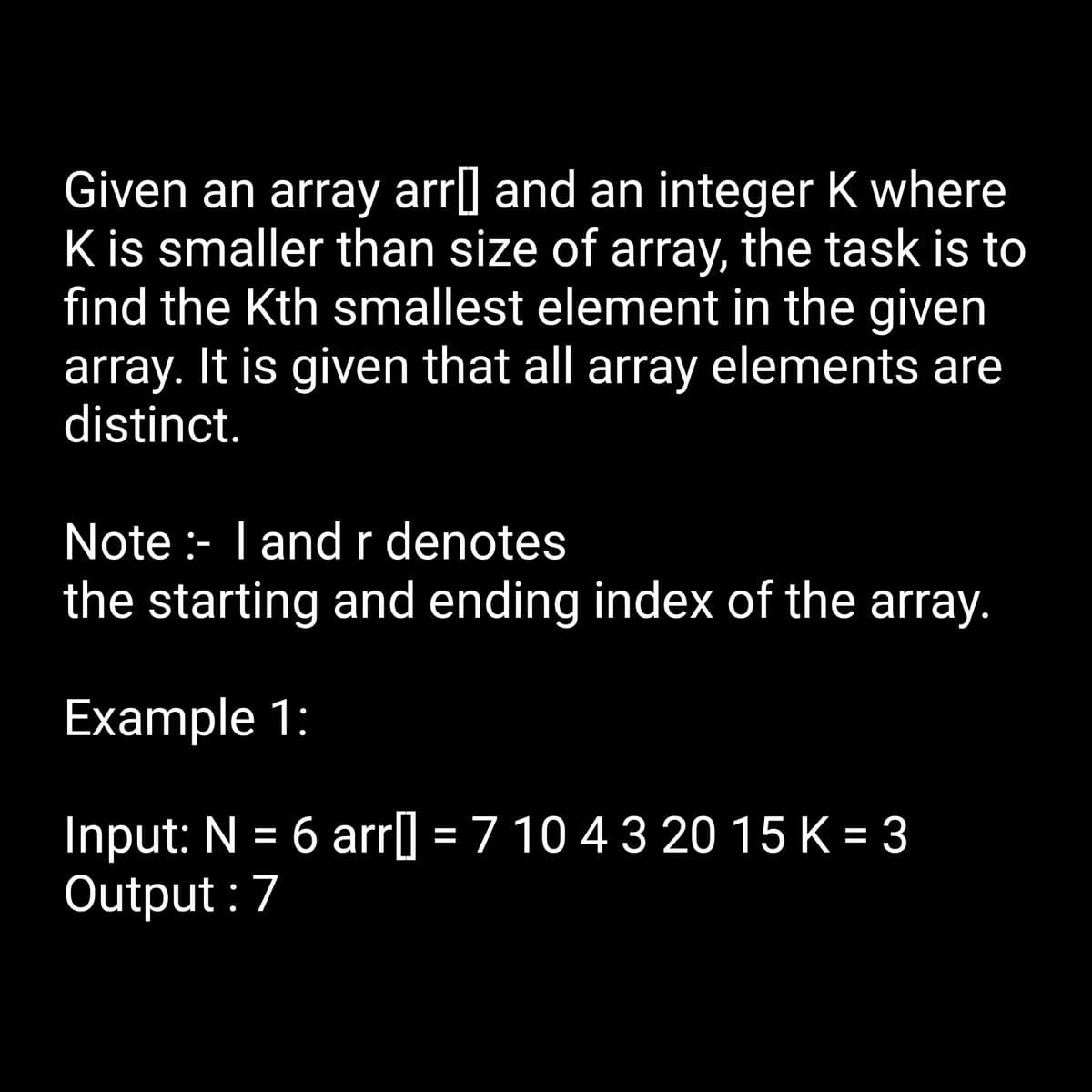 Given an array arr] and an integer K where
K is smaller than size of array, the task is to
find the Kth smallest element in the given
array. It is given that all array elements are
distinct.
Note :- I and r denotes
the starting and ending index of the array.
Example 1:
Input: N = 6 arr[] = 7 10 4 3 20 15 K = 3
Output: 7