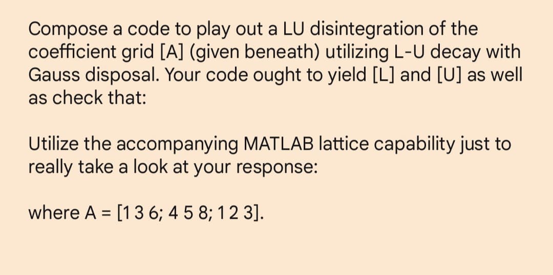 Compose a code to play out a LU disintegration of the
coefficient grid [A] (given beneath) utilizing L-U decay with
Gauss disposal. Your code ought to yield [L] and [U] as well
as check that:
Utilize the accompanying MATLAB lattice capability just to
really take a look at your response:
where A = [1 3 6; 4 5 8; 1 2 3].