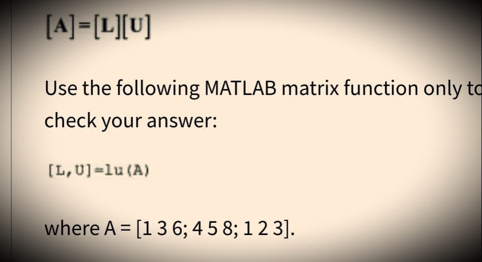 [A]=[L][U]
Use the following MATLAB matrix function only to
check your answer:
[L, U]=lu (A)
where A = [1 3 6; 458; 123].