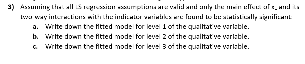 3) Assuming that all LS regression assumptions are valid and only the main effect of x1 and its
two-way interactions with the indicator variables are found to be statistically significant:
а.
Write down the fitted model for level 1 of the qualitative variable.
b. Write down the fitted model for level 2 of the qualitative variable.
с.
Write down the fitted model for level 3 of the qualitative variable.
