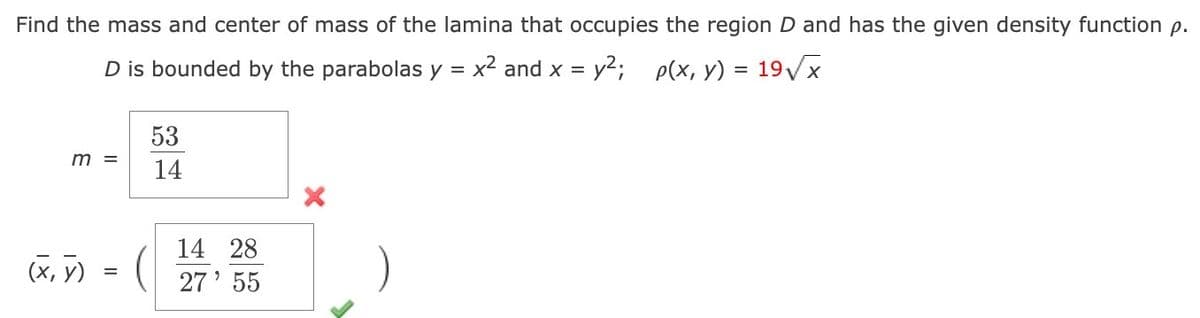Find the mass and center of mass of the lamina that occupies the region D and has the given density function p.
D is bounded by the parabolas y = x² and x = y²;
p(x, y) = 19√√√x
m =
(x, y)
=
53
14
14 28
27' 55
X