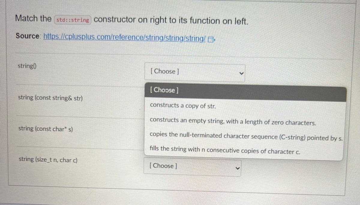 Match the std::string constructor on right to its function on left.
Source:
https://cplusplus.com/reference/string/string/string/ E
string()
string (const string& str)
string (const char* s)
string (size_t n, char c)
[Choose]
[Choose ]
constructs a copy of str.
constructs an empty string, with a length of zero characters.
copies the null-terminated character sequence (C-string) pointed by s.
fills the string with n consecutive copies of character c.
[Choose ]