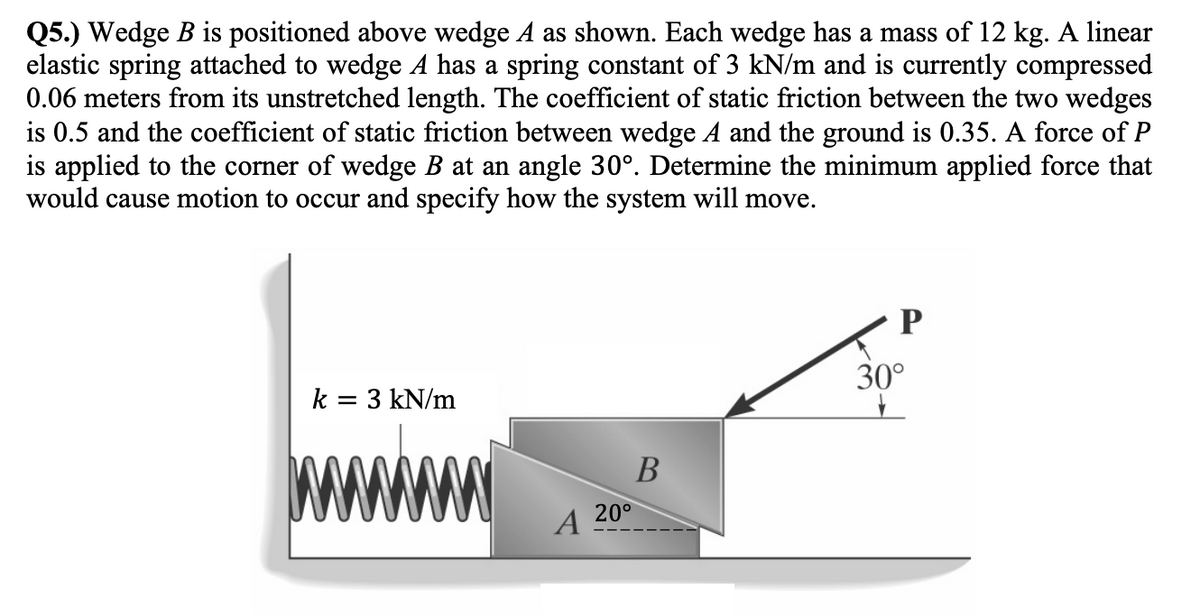 Q5.) Wedge B is positioned above wedge A as shown. Each wedge has a mass of 12 kg. A linear
elastic spring attached to wedge A has a spring constant of 3 kN/m and is currently compressed
0.06 meters from its unstretched length. The coefficient of static friction between the two wedges
is 0.5 and the coefficient of static friction between wedge A and the ground is 0.35. A force of P
is applied to the corner of wedge B at an angle 30°. Determine the minimum applied force that
would cause motion to occur and specify how the system will move.
k = 3 kN/m
W
A
20°
B
P
30°