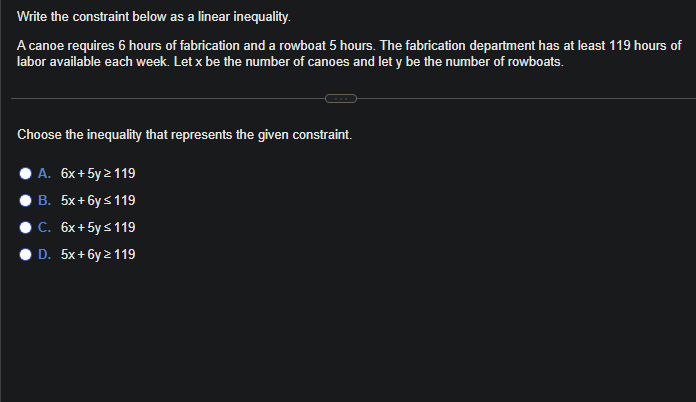 Write the constraint below as a linear inequality.
A canoe requires 6 hours of fabrication and a rowboat 5 hours. The fabrication department has at least 119 hours of
labor available each week. Let x be the number of canoes and let y be the number of rowboats.
Choose the inequality that represents the given constraint.
A. 6x + 5y > 119
B. 5x+6y≤ 119
C. 6x+ 5y ≤ 119
D. 5x+6y > 119