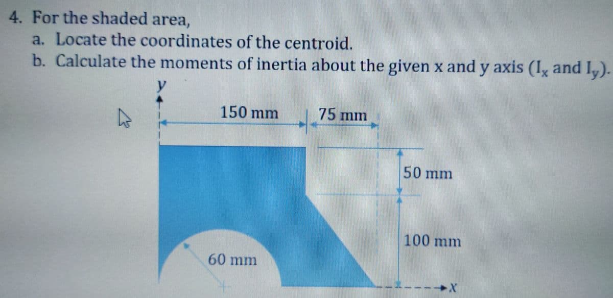 4. For the shaded area,
a. Locate the coordinates of the centroid.
b. Calculate the momentsS of inertia about the given x and y axis (I, and I,).
150 mm
75 mm
50 mm
100 mm
60 mm
