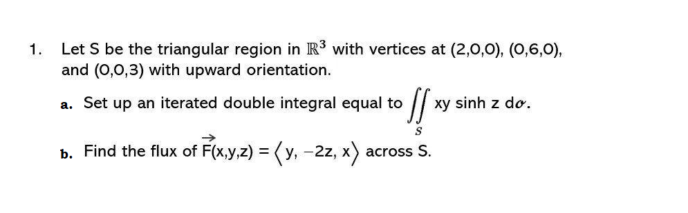 1.
Let S be the triangular region in R³ with vertices at (2,0,0), (0,6,0),
and (0,0,3) with upward orientation.
a. Set up an iterated double integral equal to ll
S
b. Find the flux of F(x,y,z) = (y, -2z, x) across S.
xy sinh z dơ.