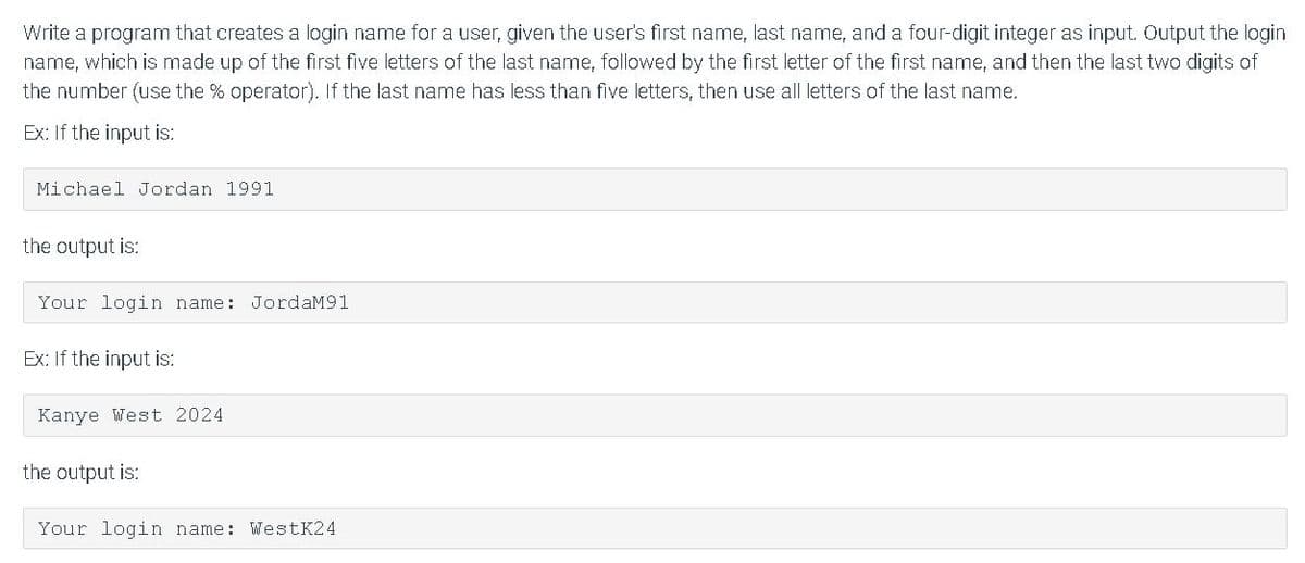Write a program that creates a login name for a user, given the user's first name, last name, and a four-digit integer as input. Output the login
name, which is made up of the first five letters of the last name, followed by the first letter of the first name, and then the last two digits of
the number (use the % operator). If the last name has less than five letters, then use all letters of the last name.
Ex: If the input is:
Michael Jordan 1991
the output is:
Your login name: JordaM91
Ex: If the input is:
Kanye West 2024
the output is:
Your login name: WestK24
