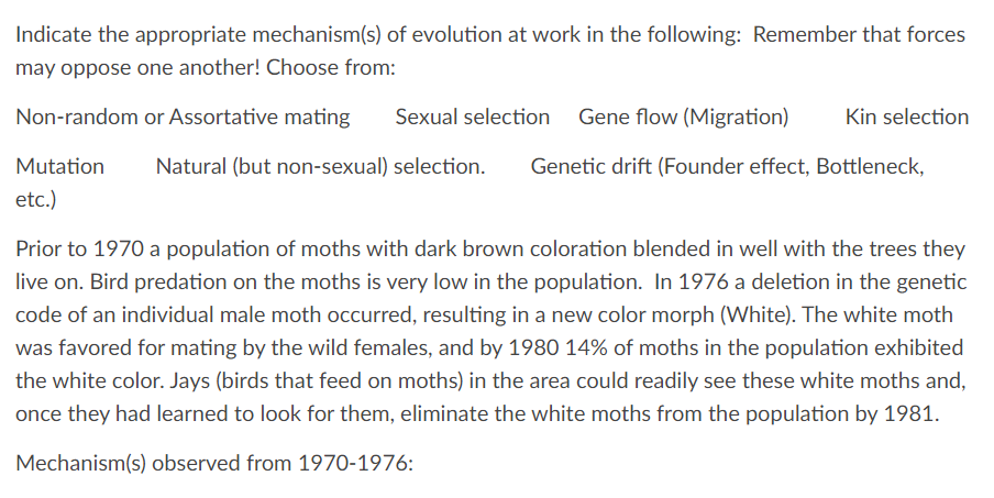Indicate the appropriate mechanism(s) of evolution at work in the following: Remember that forces
may oppose one another! Choose from:
Non-random or Assortative mating
Mutation Natural (but non-sexual) selection.
etc.)
Sexual selection Gene flow (Migration) Kin selection
Genetic drift (Founder effect, Bottleneck,
Prior to 1970 a population of moths with dark brown coloration blended in well with the trees they
live on. Bird predation on the moths is very low in the population. In 1976 a deletion in the genetic
code of an individual male moth occurred, resulting in a new color morph (White). The white moth
was favored for mating by the wild females, and by 1980 14% of moths in the population exhibited
the white color. Jays (birds that feed on moths) in the area could readily see these white moths and,
once they had learned to look for them, eliminate the white moths from the population by 1981.
Mechanism(s) observed from 1970-1976: