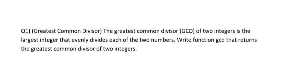 Q1) (Greatest Common Divisor) The greatest common divisor (GCD) of two integers is the
largest integer that evenly divides each of the two numbers. Write function gcd that returns
the greatest common divisor of two integers.
