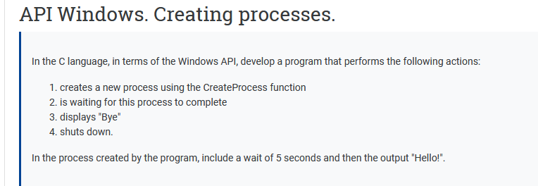 API Windows. Creating processes.
In the C language, in terms of the Windows API, develop a program that performs the following actions:
1. creates a new process using the CreateProcess function
2. is waiting for this process to complete
3. displays "Bye"
4. shuts down.
In the process created by the program, include a wait of 5 seconds and then the output "Hello!".
