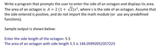 Write a program that prompts the user to enter the side of an octagon and displays its area.
The area of an octagon is A = 2 (1+ √2)s², where s is the side of an octagon. Assume that
the side entered is positive, and do not import the math module (or use any predefined
functions).
Sample output is shown below:
Enter the side length of the octagon: 5.5
The area of an octagon with side length 5.5 is 146.05992052357223