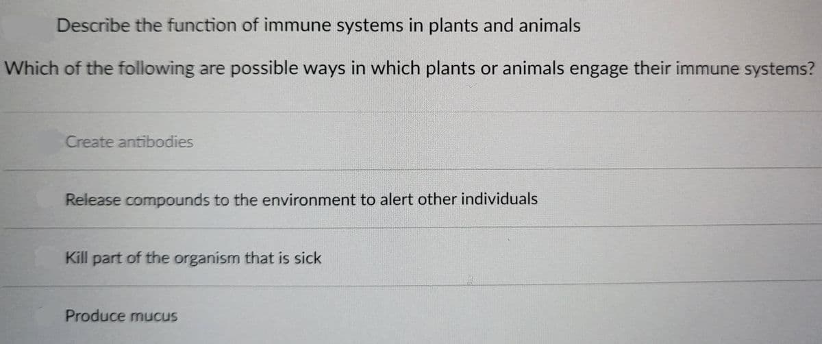 Describe the function of immune systems in plants and animals
Which of the following are possible ways in which plants or animals engage their immune systems?
Create antibodies
Release compounds to the environment to alert other individuals
Kill part of the organism that is sick
Produce mucus
3
