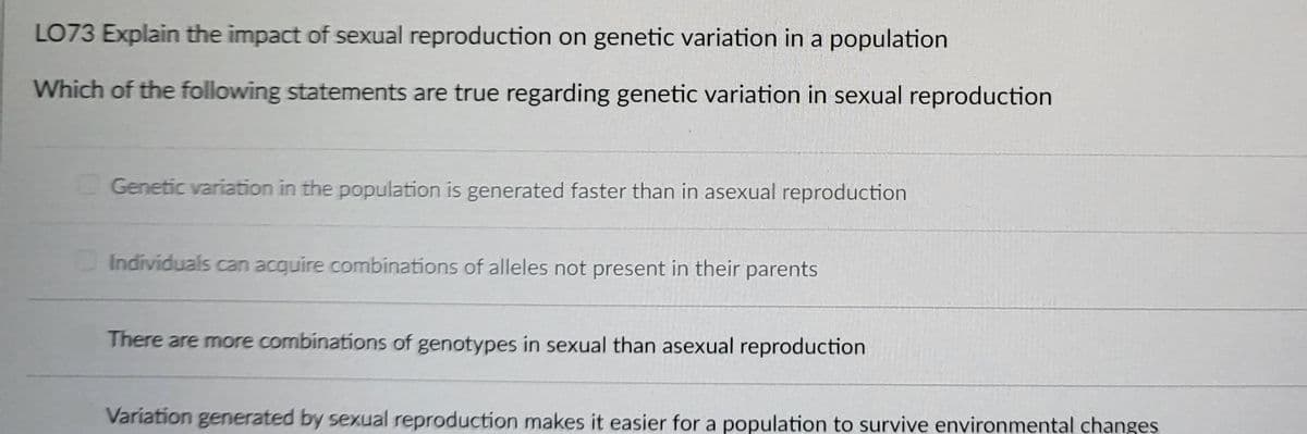 LO73 Explain the impact of sexual reproduction on genetic variation in a population
Which of the following statements are true regarding genetic variation in sexual reproduction
Genetic variation in the population is generated faster than in asexual reproduction
Individuals can acquire combinations of alleles not present in their parents
There are more combinations of genotypes in sexual than asexual reproduction
Variation generated by sexual reproduction makes it easier for a population to survive environmental changes
