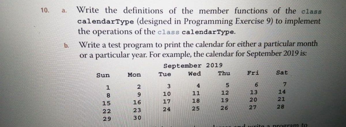 Write the definitions of the member functions of the class
calendarType (designed in Programming Exercise 9) to implement
the operations of the class calendarType.
10.
a.
Write a test program to print the calendar for either a particular month
or a particular year. For example, the calendar for September 2019 is:
b.
September 2019
Thu
Sun
Mon
Tue
Wed
Fri
Sat
3
4.
9.
7.
9.
10
11
12
13
14
8
16
17
18
19
20
21
15
24
25
26
27
28
22
23
29
30
rite a program to

