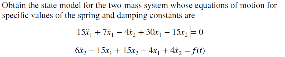 Obtain the state model for the two-mass system whose equations of motion for
specific values of the spring and damping constants are
15x₁ + 7x₁ − 4x₂ + 30x₁ – 15x2 = 0
6x2 - 15x₁ + 15x₂ − 4x₁ + 4x₂ = f(t)