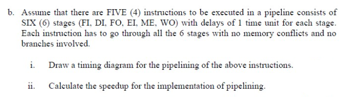 b. Assume that there are FIVE (4) instructions to be executed in a pipeline consists of
SIX (6) stages (FI, DI, FO, EI, ME, WO) with delays of 1 time unit for each stage.
Each instruction has to go through all the 6 stages with no memory conflicts and no
branches involved.
Draw a timing diagram for the pipelining of the above instructions.
ii.
Calculate the speedup for the implementation of pipelining.
